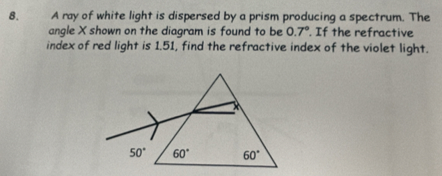 A ray of white light is dispersed by a prism producing a spectrum. The
angle X shown on the diagram is found to be 0.7°. If the refractive
index of red light is 1.51, find the refractive index of the violet light.