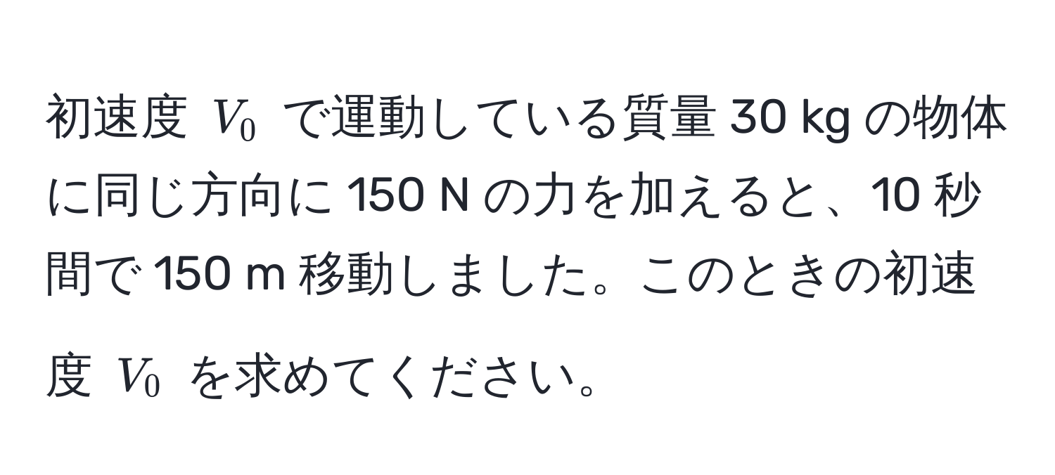 初速度 ( V_0 ) で運動している質量 30 kg の物体に同じ方向に 150 N の力を加えると、10 秒間で 150 m 移動しました。このときの初速度 ( V_0 ) を求めてください。