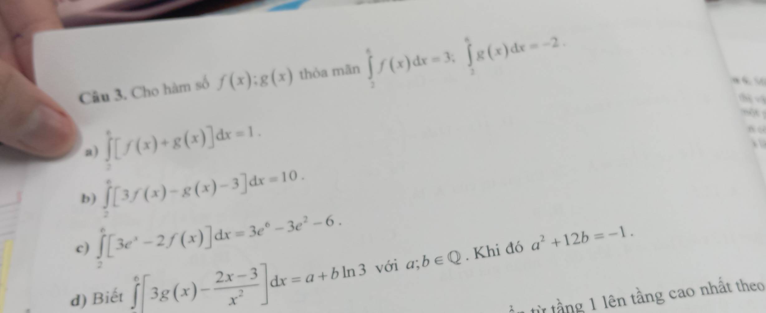 Cho hàm số f(x):g(x) thòa mãn ∈tlimits _2^(6f(x)dx=3; ∈tlimits _2^6g(x)dx=-2. 
thị =ậ
a) ∈tlimits _2^6[f(x)+g(x)]dx=1. 
nột
b) ∈tlimits _2^6[3f(x)-g(x)-3]dx=10.
c) ∈tlimits _2^e[3e^x)-2f(x)]dx=3e^6-3e^2-6.
d) Biết ∈tlimits [3g(x)- (2x-3)/x^2 ]dx=a+bln 3 với a;b∈ Q. Khi đó a^2+12b=-1. 
n từ tầng 1 lên tầng cao nhất theo