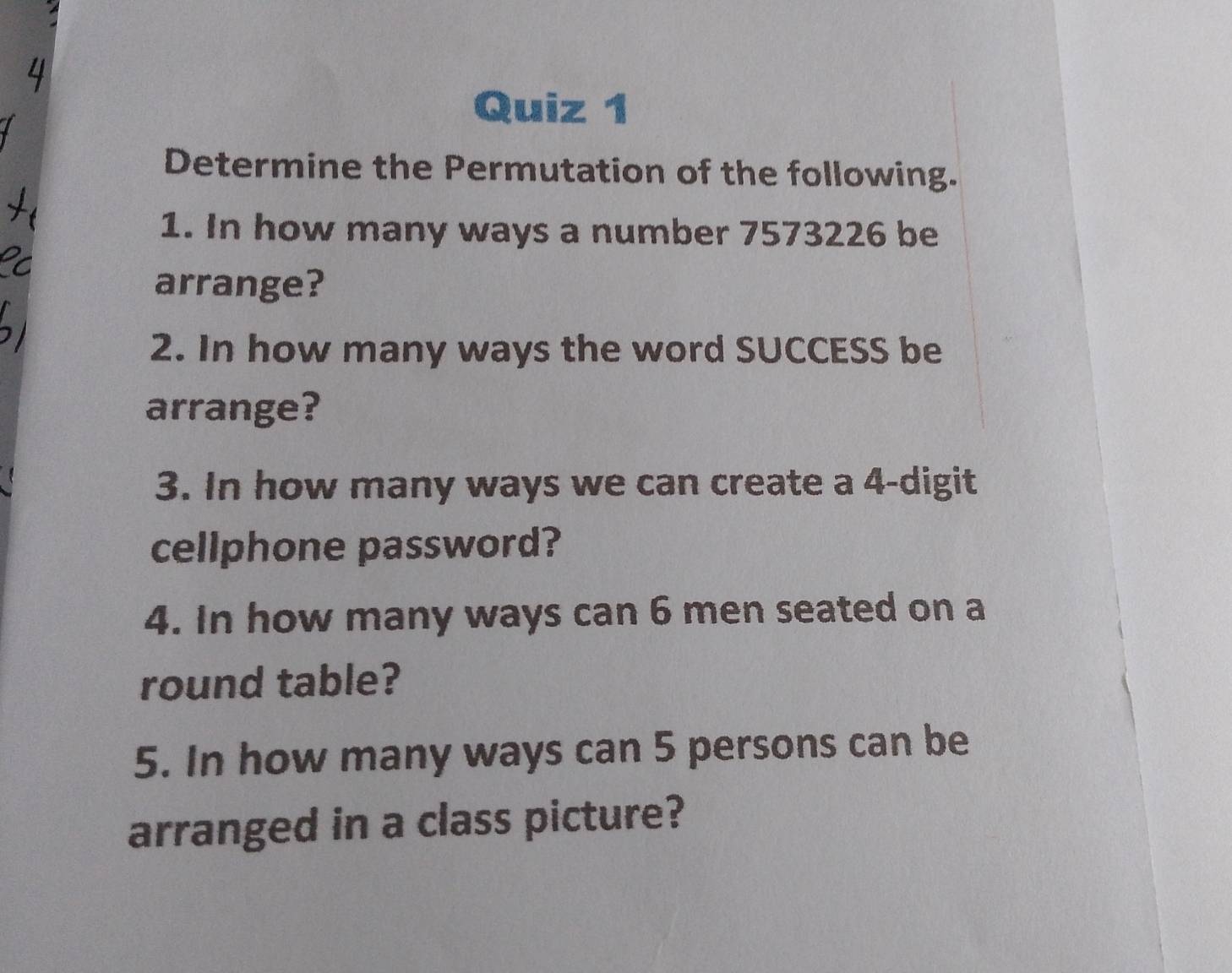 Determine the Permutation of the following. 
1. In how many ways a number 7573226 be 
arrange? 
2. In how many ways the word SUCCESS be 
arrange? 
3. In how many ways we can create a 4 -digit 
cellphone password? 
4. In how many ways can 6 men seated on a 
round table? 
5. In how many ways can 5 persons can be 
arranged in a class picture?