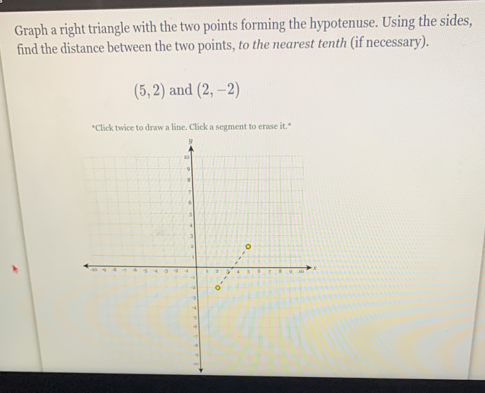 Graph a right triangle with the two points forming the hypotenuse. Using the sides, 
find the distance between the two points, to the nearest tenth (if necessary).
(5,2) and (2,-2)
*Click twice to draw a line. Click a segment to erase it.*