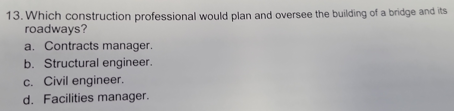 Which construction professional would plan and oversee the building of a bridge and its
roadways?
a. Contracts manager.
b. Structural engineer.
c. Civil engineer.
d. Facilities manager.