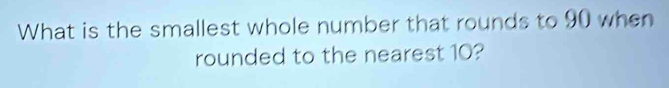 What is the smallest whole number that rounds to 90 when 
rounded to the nearest 10?