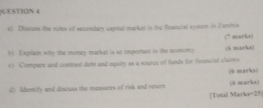 UESTION 4 
a) Discuss the roles of secondary capital market in the financial system in Zambia 
(7 marks) 
h) Explaim why the money market is so important in the economy (6 marks) 
c) Compare and contmast debt and equity as a source of funds for financial claims 
(6 marks) 
d) Identify and discuss the measures of risk and return (0 marks) 
[Total Mark =2 5