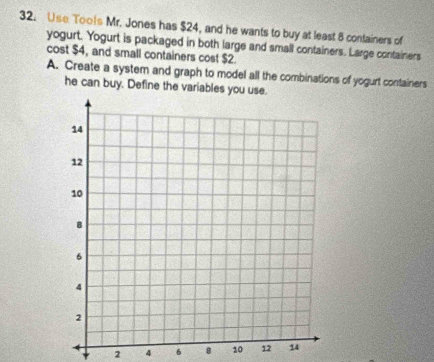 Use Toots Mr. Jones has $24, and he wants to buy at least 8 containers of 
yogurt. Yogurt is packaged in both large and small containers. Large containers 
cost $4, and small containers cost $2. 
A. Create a system and graph to model all the combinations of yogurt containers 
he can buy. Define the variables you use.
2 4 6 8 10 12