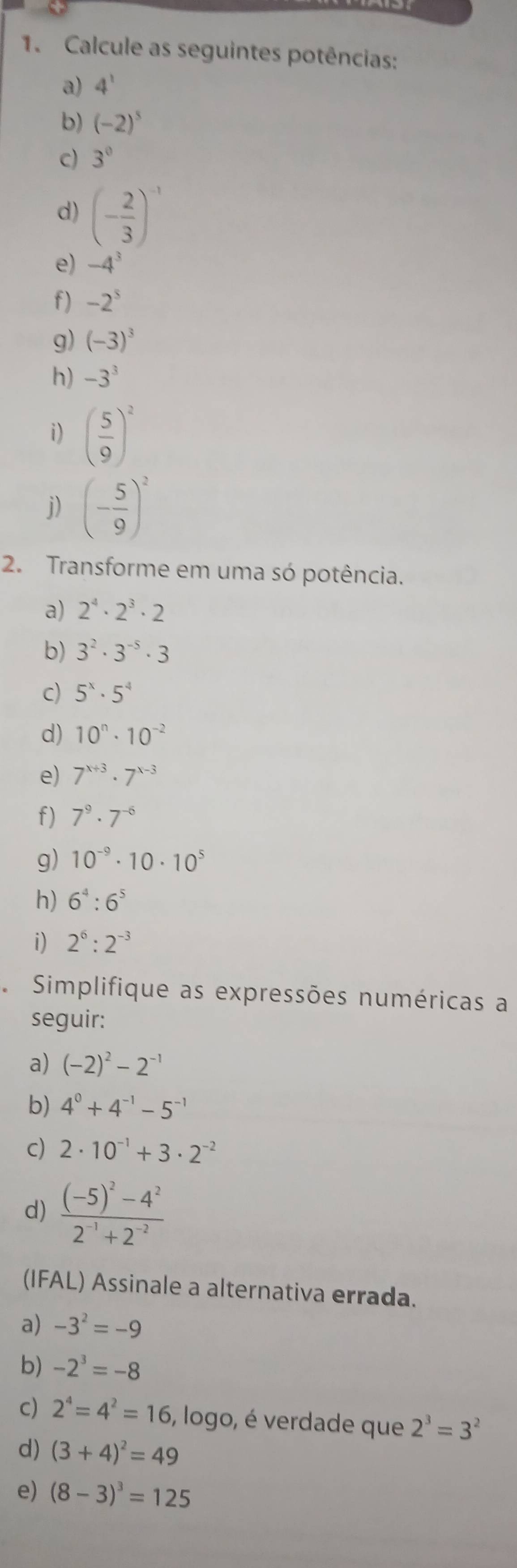 Calcule as seguintes potências: 
a) 4^1
b) (-2)^5
c) 3^0
d) (- 2/3 )^-1
e) -4^3
f) -2^5
g) (-3)^3
h) -3^3
i) ( 5/9 )^2
j) (- 5/9 )^2
2. Transforme em uma só potência. 
a) 2^4· 2^3· 2
b) 3^2· 3^(-5)· 3
c) 5^x· 5^4
d) 10^n· 10^(-2)
e) 7^(x+3)· 7^(x-3)
f) 7^9· 7^(-6)
g) 10^(-9)· 10· 10^5
h) 6^4:6^5
i) 2^6:2^(-3)
Simplifique as expressões numéricas a 
seguir: 
a) (-2)^2-2^(-1)
b) 4^0+4^(-1)-5^(-1)
c) 2· 10^(-1)+3· 2^(-2)
d) frac (-5)^2-4^22^(-1)+2^(-2)
(IFAL) Assinale a alternativa errada. 
a) -3^2=-9
b) -2^3=-8
c) 2^4=4^2=16 , logo, é verdade que 2^3=3^2
d) (3+4)^2=49
e) (8-3)^3=125