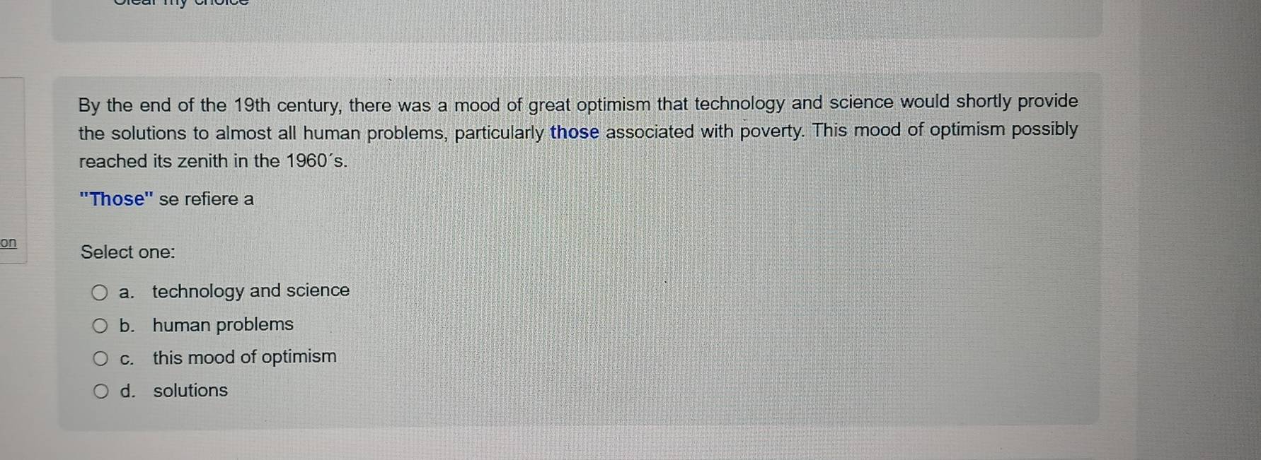 By the end of the 19th century, there was a mood of great optimism that technology and science would shortly provide
the solutions to almost all human problems, particularly those associated with poverty. This mood of optimism possibly
reached its zenith in the 1 960' S.
''Those'' se refiere a
on Select one:
a. technology and science
b. human problems
c. this mood of optimism
d. solutions