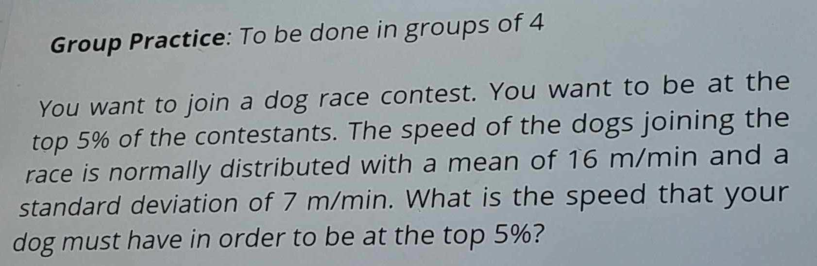 Group Practice: To be done in groups of 4 
You want to join a dog race contest. You want to be at the 
top 5% of the contestants. The speed of the dogs joining the 
race is normally distributed with a mean of 16 m/min and a 
standard deviation of 7 m/min. What is the speed that your 
dog must have in order to be at the top 5%?