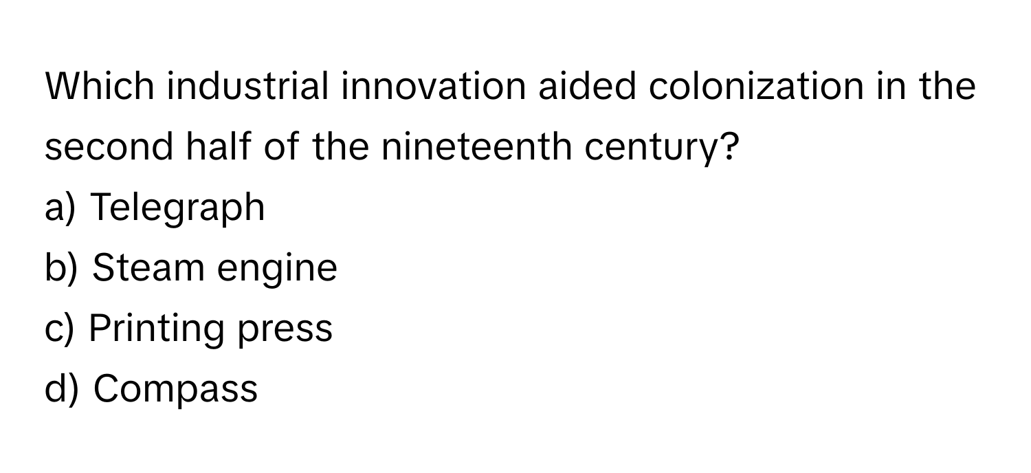 Which industrial innovation aided colonization in the second half of the nineteenth century?

a) Telegraph 
b) Steam engine 
c) Printing press 
d) Compass