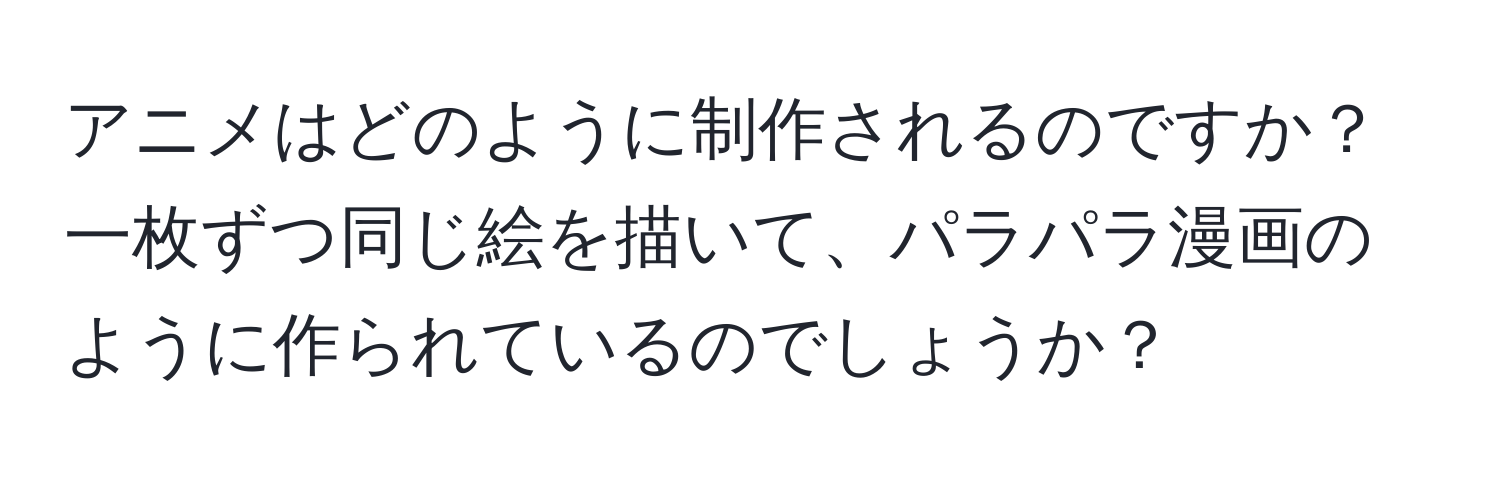 アニメはどのように制作されるのですか？一枚ずつ同じ絵を描いて、パラパラ漫画のように作られているのでしょうか？