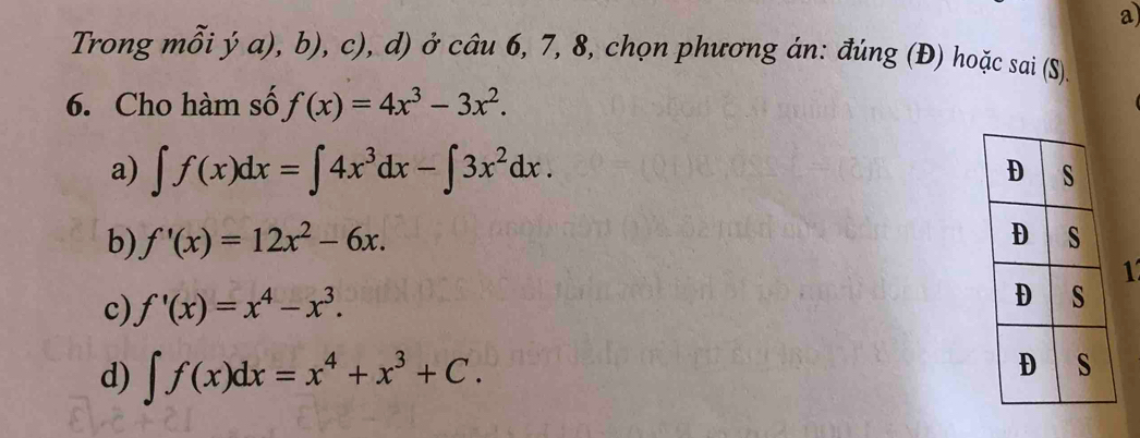 Trong mỗi ý a), b), c), d) ở câu 6, 7, 8, chọn phương án: đúng (Đ) hoặc sai (S)
6. Cho hàm số f(x)=4x^3-3x^2.
a) ∈t f(x)dx=∈t 4x^3dx-∈t 3x^2dx.
b) f'(x)=12x^2-6x. 
1
c) f'(x)=x^4-x^3.
d) ∈t f(x)dx=x^4+x^3+C.