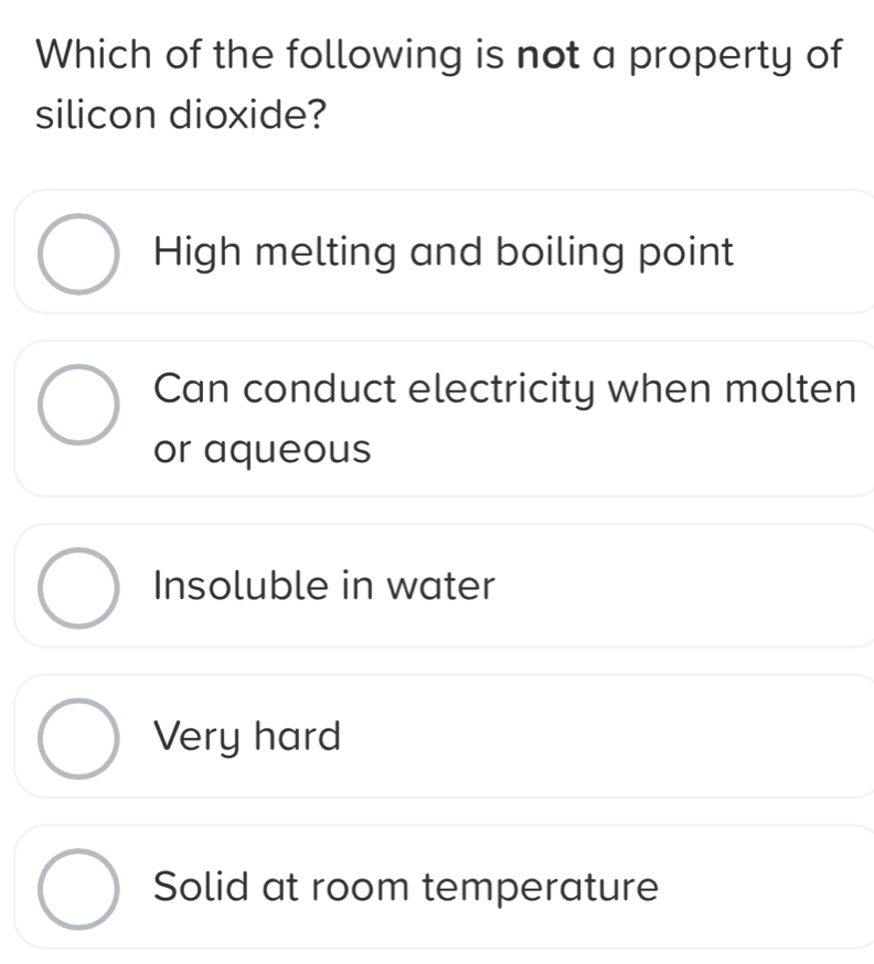 Which of the following is not a property of
silicon dioxide?
High melting and boiling point
Can conduct electricity when molten
or aqueous
Insoluble in water
Very hard
Solid at room temperature