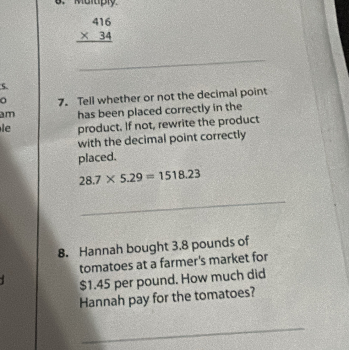 Maruply
beginarrayr 416 * 34 hline endarray
_ 
S. 
。 
7. Tell whether or not the decimal point 
am 
has been placed correctly in the 
le 
product. If not, rewrite the product 
with the decimal point correctly 
placed.
28.7* 5.29=1518.23
_ 
8. Hannah bought 3.8 pounds of 
tomatoes at a farmer's market for
$1.45 per pound. How much did 
Hannah pay for the tomatoes? 
_