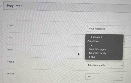 Pregunta 1
check
your messages
[ Escoger ]
take a shower
TV
have your messages
time with family
a taxi
spend time with family
watch
TV