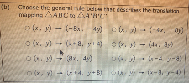 Choose the general rule below that describes the translation
mapping △ ABC to △ A'B'C'.
(x,y)to (-8x,-4y) (x,y)to (-4x,-8y)
(x,y)to (x+8,y+4) (x,y)to (4x,8y)
(x,y)to (8x,4y) (x,y)to (x-4,y-8)
(x,y)to (x+4,y+8) (x,y)to (x-8,y-4)