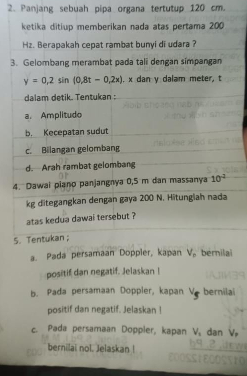 Panjang sebuah pipa organa tertutup 120 cm. 
ketika ditiup memberikan nada atas pertama 200
Hz. Berapakah cepat rambat bunyi di udara ? 
3. Gelombang merambat pada tali dengan simpangan
y=0,2sin (0,8t-0,2x). x dan y dalam meter, t 
dalam detik. Tentukan : 
a. Amplitudo 
b. Kecepatan sudut 
c. Bilangan gelombang 
d. Arah rambat gelombang 
4. Dawai piano panjangnya 0,5 m dan massanya 10^(-2)
kg ditegangkan dengan gaya 200 N. Hitunglah nada 
atas kedua dawai tersebut ? 
5. Tentukan ; 
a. Pada persamaan Doppler, kapan V_p bernilai 
positif dan negatif. Jelaskan I 
b. Pada persamaan Doppler, kapan V_s bernilai 
positif dan negatif. Jelaskan ! 
c. Pada persamaan Doppler, kapan V_1 dan V_P
bernilai nol. Jelaskan !