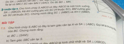 Do SA⊥ (ABCD) nén 
Ta lại có MN I /SC C nên MNparallel (SAC) Do đó BD⊥ MN. A 
Luyện tập 4. Cho hình chóp S. ABCD có đây ABCD là một hình vuông,
SA⊥ (ABCD) A. Kẻ AH vuông góc với SC (H thuộc SC), BM vuông gác 
với SC (M thuộc SC). Chứng minh rằng SC⊥ (MBD)v AHparallel (MBD). D 
Hình 7.26
Bài tập 
7.5. Cho hình chóp S. ABC có đáy là tam giác cân tại A và SA⊥ (ABC) ). Gọi M là trung đ 
của BC. Chứng minh rằng: 
a) BC⊥ (SAM); 
b) Tam giác SBC cân tại S. 
A đáy ABCD là hình chữ nhật và SA⊥ (ABCD).