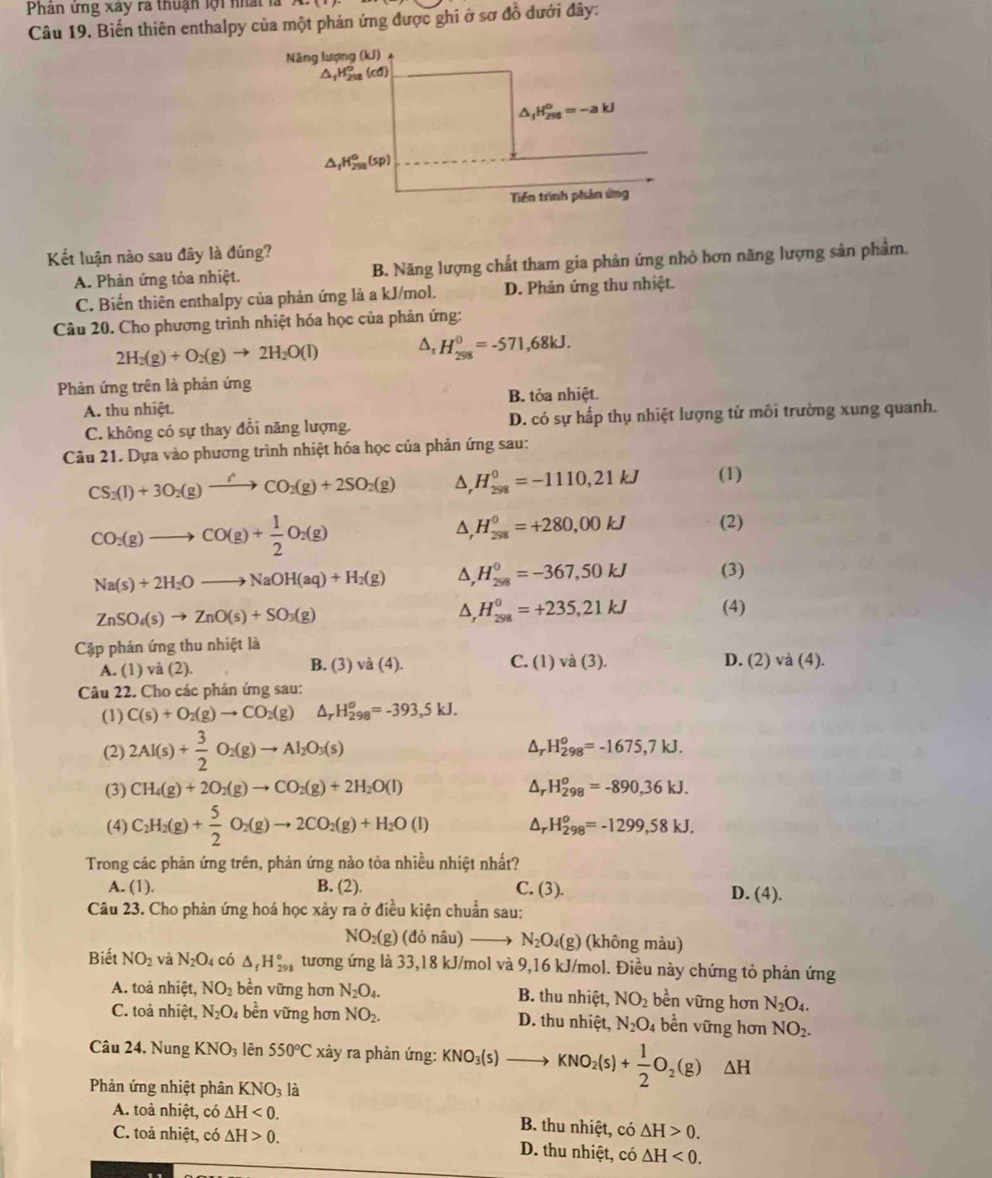 Phân ứng xay ra thuận lội nhất là
Câu 19. Biến thiên enthalpy của một phản ứng được ghi ở sơ đồ đưới đây:
Kết luận nào sau đây là đúng?
A. Phản ứng tỏa nhiệt. B. Năng lượng chất tham gia phản ứng nhỏ hơn năng lượng sản phẩm.
C. Biến thiên enthalpy của phản ứng là a kJ/mol. D. Phản ứng thu nhiệt.
Câu 20. Cho phương trình nhiệt hóa học của phản ứng:
2H_2(g)+O_2(g)to 2H_2O(l) D, H_(298)^0=-571,68kJ.
Phản ứng trên là phản ứng
A. thu nhiệt. B. tỏa nhiệt.
C. không có sự thay đổi năng lượng. D. có sự hấp thụ nhiệt lượng tử môi trường xung quanh.
Câu 21. Dựa vào phương trình nhiệt hóa học của phản ứng sau:
CS_2(l)+3O_2(g)to (gCO_2(g)+2SO_2(g) △ _rH_(298)^0=-1110,21kJ (1)
CO_2(g)to CO(g)+ 1/2 O_2(g)
△ ,H_(298)^0=+280,00kJ (2)
Na(s)+2H_2Oto NaOH(aq)+H_2(g) △ ,H_(298)^0=-367,50kJ (3)
ZnSO_4(s)to ZnO(s)+SO_3(g)
△ _  H_(298)^0=+235,21kJ (4)
Cập phản ứng thu nhiệt là
D.
A. (1) và (2). B. (3) và (4). C. (1) va(3). (2)va(4).
Câu 22. Cho các phản ứng sau:
(1) C(s)+O_2(g)to CO_2(g) △ _rH_(298)^o=-393,5kJ.
(2) 2Al(s)+ 3/2 O_2(g)to Al_2O_3(s) Dr H_(298)^o=-1675,7kJ.
(3) CH_4(g)+2O_2(g)to CO_2(g)+2H_2O(l) Ar H_(298)^o=-890,36kJ.
(4) C_2H_2(g)+ 5/2 O_2(g)to 2CO_2(g)+H_2O(l) Dr H_(298)^o=-1299,58kJ.
Trong các phản ứng trên, phản ứng nào tỏa nhiều nhiệt nhất?
A. (1). B. (2). C. (3). D. (4).
Câu 23. Cho phản ứng hoá học xảy ra ở điều kiện chuẩn sau:
NO_2(g)(donhat au) N_2O_4(g) (không màu)
Biết NO_2 và N_2O_4 có △ _fH_(298)° tương ứng là 33,18 kJ/mol và 9,16 kJ/mol. Điều này chứng tỏ phản ứng
A. toả nhiệt, NO_2 bền vững hơn N_2O_4. B. thu nhiệt, NO_2 bền vững hơn N_2O_4.
C. toả nhiệt, N_2O_4 bền vững hơn NO_2. D. thu nhiệt, N_2O_4 bền vững hơn NO_2.
Câu 24. Nung KNO_3 lên 550°C xảy ra phản ứng: KNO_3(s) to KNO_2(s)+ 1/2 O_2(g)△ H
Phản ứng nhiệt phân KNO_3 là
A. toả nhiệt, có △ H<0. B. thu nhiệt, có △ H>0.
C. toả nhiệt, có △ H>0. D. thu nhiệt, có △ H<0.