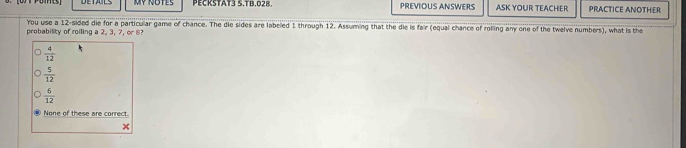 MY NOTES PECKSTAT3 5.TB.028. PREVIOUS ANSWERS ASK YOUR TEACHER PRACTICE ANOTHER
You use a 12 -sided die for a particular game of chance. The die sides are labeled 1 through 12. Assuming that the die is fair (equal chance of rolling any one of the twelve numbers), what is the
probability of rolling a 2, 3, 7, or 8?
 4/12 
 5/12 
 6/12 
None of these are correct.
x