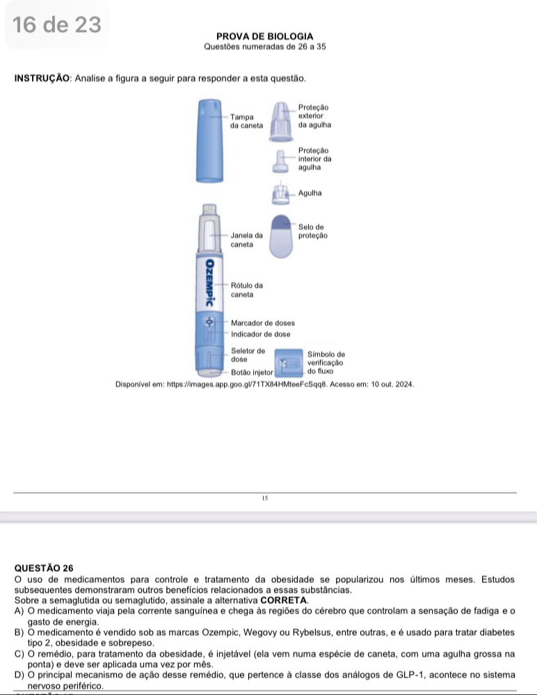 de 23
PROVA DE BIOLOGIA
Questões numeradas de 26 a 35
INSTRUÇÃO: Analise a figura a seguir para responder a esta questão.
Disponível em: htt em: 10 out. 2024
15
QUESTÃO 26
O uso de medicamentos para controle e tratamento da obesidade se popularizou nos últimos meses. Estudos
subsequentes demonstraram outros benefícios relacionados a essas substâncias.
Sobre a semaglutida ou semaglutido, assinale a alternativa CORRETA.
A) O medicamento viaja pela corrente sanguínea e chega às regiões do cérebro que controlam a sensação de fadiga e o
gasto de energia.
B) O medicamento é vendido sob as marcas Ozempic, Wegovy ou Rybelsus, entre outras, e éusado para tratar diabetes
tipo 2, obesidade e sobrepeso.
C) O remédio, para tratamento da obesidade, é injetável (ela vem numa espécie de caneta, com uma agulha grossa na
ponta) e deve ser aplicada uma vez por mês
D) O principal mecanismo de ação desse remédio, que pertence à classe dos análogos de GLP-1, acontece no sistema
nervoso periférico.