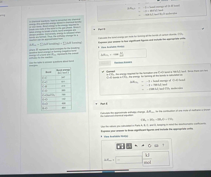 a+p=
△ H_8,0=-2* bond energy of O-H bond
=-2* 464kJ/mol
aning =-928kJ/ mo! H_2O molecules
In chemical reactions, heat is converted into chemical
energy (the potential energy stored in chemical bonds)
or vice versa. Bond energy is the energy required to
break one mole of the bond in the gas phase. Since it
takes energy to break a bond, bond energies are Part D
always positive. Conversely, energy is released when
reaction can be approximated from bonds are formed. Thus, the enthalpy change for a Calculate the bond energy per mole for forming all the bonds of carbon dioxide. CO_2.
△ H_an=sumlimits (△ Hbreaking)+sumlimits (△ H forming) Express your answer to four significant figures and include the appropriate units.
where / represents bond energies for the breaking View Available Hint(s)
(positive bond energy) or forming (negative bond
enthalpy for the reaction. energy) of a bond and H_ represents the overal △ H_CO_2=-1598 kJ/mol 
energies Use the table to answer questions about bond Previous Answers
Correct ol. Since there are two
bond is 79 9kJ/E
In CO_2
C=O , the energy required for the formation one C=O
bonds in CO_2 , the energy for forming all the bonds is calculated as
△ H_CO_2=-2* bondenerg
of C=O bond
=-2* 799kJ/mol
=-1598kJ/molCO_2
molecules
Part E
the balanced chemical equation: Calculate the approximate enthalpy change. △ H_rm , for the combustion off one mole of methane a shown
CH_4+2O_2to 2H_2O+CO_2
Use the values you calculated in Parts A, B, C, and D, keeping in mind the stoichiometric coefficients.
Express your answer to three significant figures and include the appropriate units.
View Available Hint(s)
?
kJ
△ H_m== mol