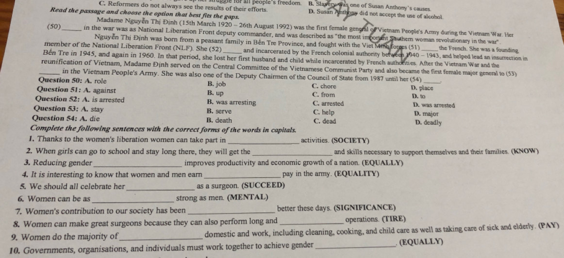 her struggle for an people s treedom  . B. Slavery was one of Susan Anthony’s causes
C. Reformers do not always see the results of their efforts. D. Susan Anthony did not accept the use of alcohol.
Read the passage and choose the option that best fits the gaps.
Madame Nguyễn Thị Định (15th March 1920 - 26th August 1992) was the first female general of Vietnam People's Army during the Vietnam War. Her
(50)_ in the war was as National Liberation Front deputy commander, and was described as "the most important Southem woman revolutionary in the war".
Nguyễn Thị Định was born from a peasant family in Bến Tre Province, and fought with the Viet Minh forces (51) the French. She was a founding
member of the National Liberation Front (NLI ). She (52) and incarcerated by the French colonial authority between 19 40-1943 _ , and helped lead an insurrection in
Bển Tre in 1945, and again in 1960. In that period, she lost her first husband and child while incarcerated by French authorties. After the Vietnam War and the
_reunification of Vietnam, Madame Định served on the Central Committee of the Vietnamese Communist Party and also became the first female major general to (53)
in the Vietnam People's Army. She was also one of the Deputy Chairmen of the Council of State from 1987 until her (54)
Question 50: A. role B. job C. chore D. place
Question 51: A. against B. up C. from D. to
Question 52: A. is arrested B. was arresting C. arrested D. was arrested
Question 53: A. stay B. serve C. help D. major
Question 54: A. die B. death C. dead D. deadly
Complete the following sentences with the correct forms of the words in capitals.
I. Thanks to the women's liberation women can take part in _activities. (SOCIETY)
2. When girls can go to school and stay long there, they will get the _and skills necessary to support themselves and their families. (KNOW)
3. Reducing gender _improves productivity and economic growth of a nation. (EQUALLY)
4. It is interesting to know that women and men earn _pay in the army. (EQUALITY)
_
5. We should all celebrate her as a surgeon. (SUCCEED)
6. Women can be as _strong as men. (MENTAL)
7. Women's contribution to our society has been _better these days. (SIGNIFICANCE)
8. Women can make great surgeons because they can also perform long and _operations. (TIRE)
9. Women do the majority of _domestic and work, including cleaning, cooking, and child care as well as taking care of sick and elderly. (PAY)
10. Governments, organisations, and individuals must work together to achieve gender_ . (EQUALLY)