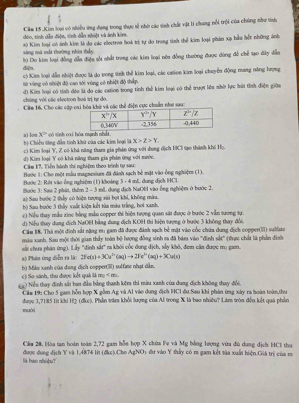 .Kim loại có nhiều ứng dụng trong thực tế nhờ các tính chất vật lí chung nổi trội của chúng như tính
dẻo, tính dẫn điện, tính dẫn nhiệt và ánh kim.
a) Kim loại có ánh kim là do các electron hoá trị tự do trong tinh thể kim loại phản xạ hầu hết những ánh
sáng mà mắt thường nhìn thấy.
b) Do kim loại đồng dẫn điện tốt nhất trong các kim loại nên đồng thường được dùng để chế tạo dây dẫn
điện.
c) Kim loại dẫn nhiệt được là do trong tỉnh thể kim loại, các cation kim loại chuyển động mang năng lượng
từ vùng có nhiệt độ cao tới vùng có nhiệt độ thấp.
d) Kim loại có tính dẻo là do các cation trong tinh thể kim loại có thể trượt lên nhờ lực hút tĩnh điện giữa
chúng với các electron hoá trị tự do.
Câu 16. Cho các cặp oxà các thế điện cực chuẩn như sau:
a) Ion X^(2+) có tính oxi hóa mạnh nhất.
b) Chiều tăng dần tính khử của các kim loại là X>Z>Y.
c) Kim loại Y, Z có khả năng tham gia phản ứng với dung dịch HCl tạo thành khí H₂.
d) Kim loại Y có khả năng tham gia phản ứng với nước.
Câu 17. Tiến hành thí nghiệm theo trình tự sau:
Bước 1: Cho một mầu magnesium đã đánh sạch bề mặt vào ống nghiệm (1).
Bước 2: Rót vào ống nghiệm (1) khoảng 3 - 4 mL dung dịch HCl.
Bước 3: Sau 2 phút, thêm 2 - 3 mL dung dịch NaOH vào ống nghiệm ở bước 2.
a) Sau bước 2 thấy có hiện tượng sủi bọt khí, không màu.
b) Sau bước 3 thấy xuất kiện kết tủa màu trắng, hơi xanh.
c) Nếu thay mẫu zinc bằng mẫu copper thì hiện tượng quan sát được ở bước 2 vẫn tương tự.
d) Nếu thay dung dịch NaOH bằng dung dịch KOH thì hiện tượng ở bước 3 không thay đồi.
Câu 18. Thả một đinh sắt nặng mị gam đã được đánh sạch bề mặt vào cốc chứa dung dịch copper(II) sulfate
màu xanh. Sau một thời gian thấy toàn bộ lượng đồng sinh ra đã bám vào "đinh sắt" (thực chất là phần đinh
sắt chưa phản ứng). Lấy "đinh sắt" ra khỏi cốc dung dịch, sấy khô, đem cân được m² gam.
a) Phản ứng diễn ra là: 2Fe(s)+3Cu^(2+)(aq)to 2Fe^(3+)(aq)+3Cu(s)
b) Màu xanh của dung dịch copper(II) sulfate nhạt dần.
c) So sánh, thu được kết quả là m_2
) Nếu thay đinh sắt ban đầu bằng thanh kẽm thì màu xanh của dung dịch không thay đổi.
Câu 19: Cho 5 gam hỗn hợp X gồm Ag và Al vào dung dịch HCl dư.Sau khi phản ứng xảy ra hoàn toàn,thu
được 3,7185 lít khí H2 (đkc). Phần trăm khối lượng của Al trong X là bao nhiêu? Làm tròn đến kết quả phần
mười
Câu 20. Hòa tan hoàn toàn 2,72 gam hỗn hợp X chứa Fe và Mg bằng lượng vừa đủ dung dịch HCl thu
được dung dịch Y và 1,4874 lít (đkc).Cho AgNO_3 3 dư vào Y thấy có m gam kết tủa xuất hiện.Giá trị của m
là bao nhiêu?