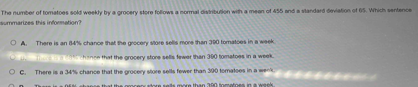 The number of tomatoes sold weekly by a grocery store follows a normal distribution with a mean of 455 and a standard deviation of 65. Which sentence
summarizes this information?
A. There is an 84% chance that the grocery store sells more than 390 tomatoes in a week.
B. There is a 68% chance that the grocery store sells fewer than 390 tomatoes in a week.
C. There is a 34% chance that the grocery store sells fewer than 390 tomatoes in a week.

th at the grocery store sells more than 390 tomatoes in a week.