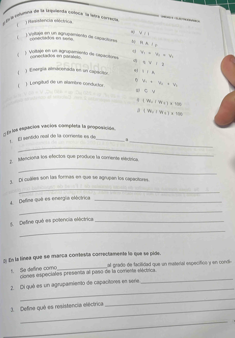 En la columna de la izquierda coloca la letra correcta.
UnidaD II × ELECTrIco Námica
) Resistencia eléctrica.

a) V/1
 ) Voltaje en un agrupamiento de capacitores b) RA/rho
conectados en serie.
c) V_1=V_2=V_3
 ) Voltaje en un agrupamiento de capacitores d) qvee /2
conectados en paralelo.
 ) Energía almacenada en un capacitor. o) IIA 
 ) Longitud de un alambre conductor.
V_1+V_2+V_3
g) Cvee
1) (W_U/W_E)* 100
j) (W_U/We)* 100
() En los espacios vacíos completa la proposición
1. El sentido real de la corriente es de_
_a
_
2. Menciona los efectos que produce la corriente eléctrica.
_
3. Di cuáles son las formas en que se agrupan los capacitores.
_
4. Define qué es energía eléctrica_
_
5. Define qué es potencia eléctrica_
_
D) En la línea que se marca contesta correctamente lo que se pide.
al grado de facilidad que un material específico y en condi-
1. Se define como_
ciones especiales presenta al paso de la corriente eléctrica.
_
2. Di qué es un agrupamiento de capacitores en serie.
_
3. Define qué es resistencia eléctrica
_
_