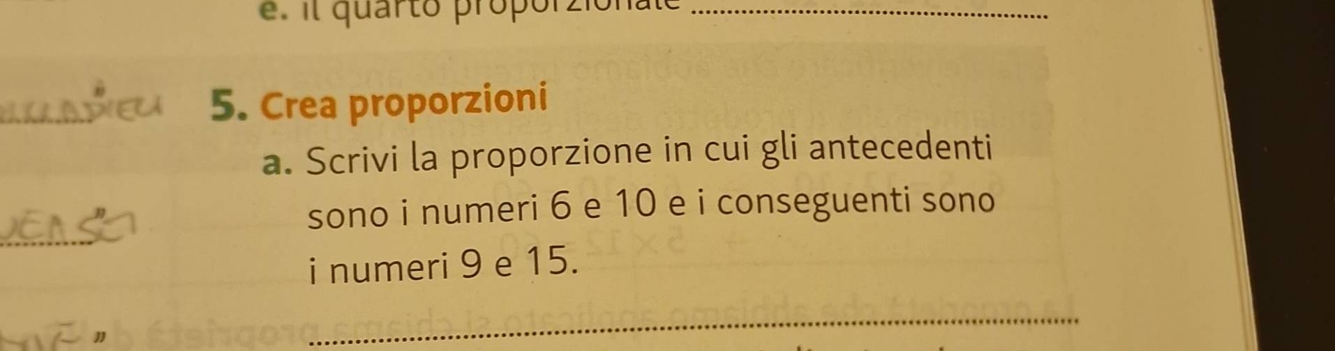 é . i quarto proporzionato_ 
_ 
5. Crea proporzioni 
a. Scrivi la proporzione in cui gli antecedenti 
_ 
sono i numeri 6 e 10 e i conseguenti sono 
i numeri 9 e 15. 
_