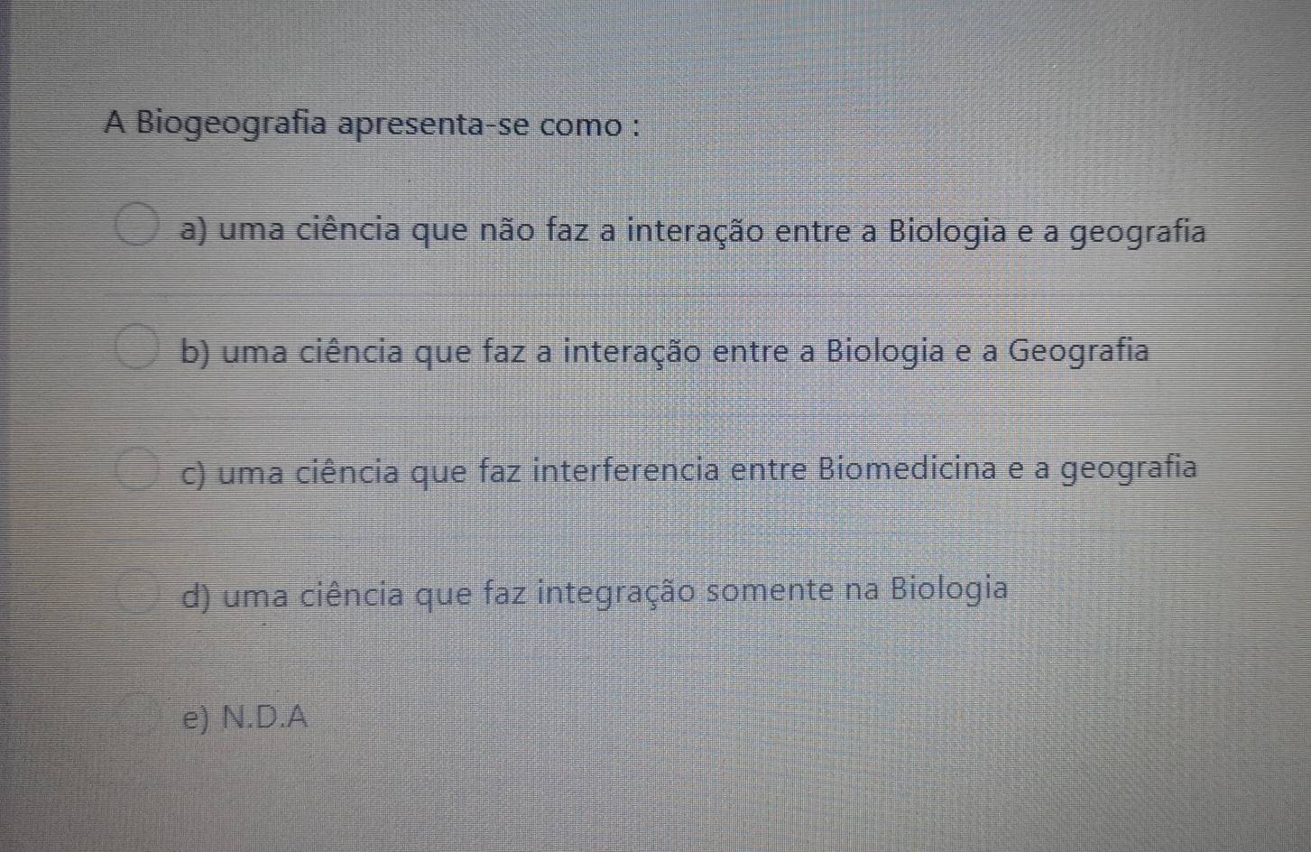 A Biogeografia apresenta-se como :
a) uma ciência que não faz a interação entre a Biologia e a geografia
b) uma ciência que faz a interação entre a Biologia e a Geografia
c) uma ciência que faz interferencia entre Biomedicina e a geografia
d) uma ciência que faz integração somente na Biologia
e) N.D.A