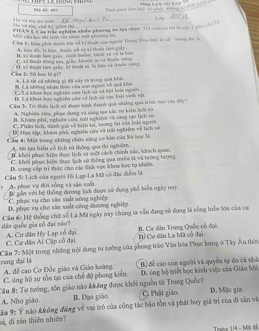 ThPT Lề Hông phông
Môn Lịch sử: Lớp 10
Mã đề: 402 Thời gian làm hài. 45 phát khế  kể thờ gian 
Họ và tên thị sinh Lớp
Họ và tên, chú kỷ grảm thị
PHẢN L Câu trắc nghiệm nhiều phương án lựa chọn. Thí sinh trả lời từ cầu 1 đễn c
Mỗi cầu hội thi sinh chí chọn một phương ăn,
Câu 1: Bốn phát minh lớn về kỉ thuật của người Trung Hoa thời ki cổ - trung đại là
A. bản đồ, la bản, thuốc nổ và kĩ thuật làm giá
B. kĩ thuật làm giảy, cánh buồm, bành xe và la bản
C. kĩ thuật đồng tàu, giảy, khuôn in và thuốc súng
D. kĩ thuật làm giấy, kĩ thuật i, la bàn và thuốc sung.
Cầu 2: Sử học là gi?
A. Lá tắt cả những gì đã xảy ra trong quá khử,
B. Là những nhận thức của con người về quá khử
C. Là khoa học nghiên cửu lịch sử xã hội loài người.
D. Là khoa học nghiên cứu về lịch sử các loài sinh vật
Cầu 3: Trì thức lịch sử được hình thành qua những quả trình nào sau dây?
A. Nghiên cứu, phục dựng và sáng tao các sự kiện lịch sử
B. Khảm phả, nghiên cứu, trải nghiệm và sáng tạo lịch sử.
C. Phân tích, đánh giá về hiện tai, tương lai của loài người.
D. Học tập, khám phá, nghiên cứu và trải nghiệm vê lịch sử
Cầu 4: Một trong những chức năng cơ bản của Sử học là
A. tải tạo biến cố lịch sử thông qua thí nghiệm.
B. khỏi phục hiện thực lịch sử một cách chính xác, khách quan.
C. khôi phục hiện thực lịch sử thông qua miêu tả và tưởng tượng.
D. cung cấp trì thức cho các lĩnh vực khoa học tự nhiên.
Câu 5: Lịch của người Hi Lạp-La Mã có đặc điểm là
7 A. phục vụ đời sống và sản xuất.
B gần với hệ thống dương lịch được sử dụng phổ biển ngày nay.
C. phục vụ cho sản xuất nông nghiệp.
D. phục vụ cho sản xuất công-thương nghiệp.
Câu 6: Hệ thống chữ số La Mã ngày nay chúng ta vẫn đang sử dụng là cống hiến lớn của cư
dân quốc gia cổ đại nào?
A. Cư dân Hy Lạp cổ đại. B. Cư dân Trung Quốc cổ đại.
C. Cư dân Ai Cập cổ đại. Dề Cư dân La Mã cổ đại
Cầu 7: Một trong những nội dung tư tưởng của phong trào Văn hóa Phục hưng ở Tây Âu thời
trung đại là
A. dề cao Cơ Đốc giáo và Giáo hoàng. Bộ đề cao con người và quyền tự do cá nhâ
C. ủng hộ sự tồn tại của chế độ phong kiến. D. ủng hộ triết học kinh việc của Giáo hội
Câu 8: Tư tưởng, tôn giáo nào không được khởi nguồn từ Trung Quốc?
A. Nho giáo. B. Đạo giáo. Ô Phật giáo.
D. Mặc gia.
*âu 9: Ý nào không đúng về vai trò của công tác bảo tồn vả phát huy giá trị của di sản vă
đá, di sản thiên nhiên?
Trang 1/4 - Mã đề