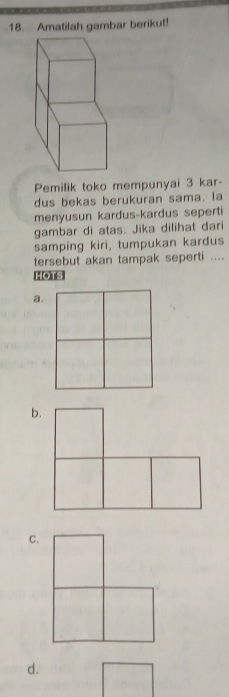 Amatilah gambar berikut! 
Pemilik toko mempunyai 3 kar- 
dus bekas berukuran sama. la 
menyusun kardus-kardus seperti 
gambar di atas. Jika dilihat dari 
samping kiri, tumpukan kardus 
tersebut akan tampak seperti .... 
HOTS 
a. 
b. 
C. 
d.