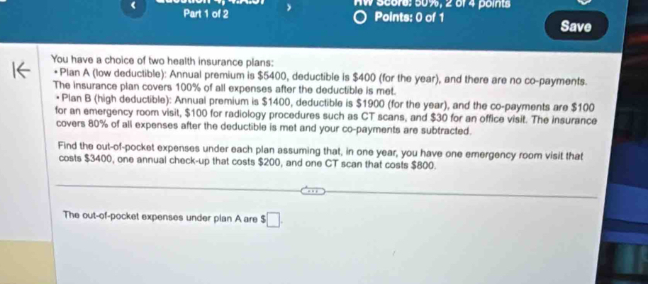 AW Score: 50%, 2 of 4 points 
《 Part 1 of 2 Save 
Points: 0 of 1 
You have a choice of two health insurance plans: 
Plan A (low deductible): Annual premium is $5400, deductible is $400 (for the year), and there are no co-payments. 
The insurance plan covers 100% of all expenses after the deductible is met. 
• Plan B (high deductible): Annual premium is $1400, deductible is $1900 (for the year), and the co-payments are $100
for an emergency room visit, $100 for radiology procedures such as CT scans, and $30 for an office visit. The insurance 
covers 80% of all expenses after the deductible is met and your co-payments are subtracted. 
Find the out-of-pocket expenses under each plan assuming that, in one year, you have one emergency room visit that 
costs $3400, one annual check-up that costs $200, and one CT scan that costs $800. 
The out-of-pocket expenses under plan A are $ □.