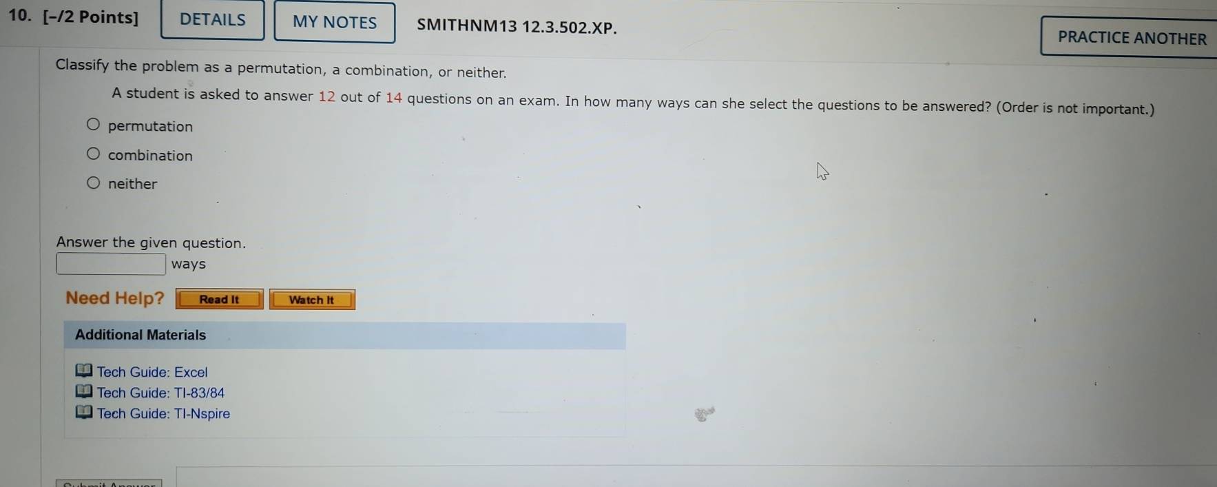 DETAILS MY NOTES SMITHNM13 12.3.502.XP.
PRACTICE ANOTHER
Classify the problem as a permutation, a combination, or neither.
A student is asked to answer 12 out of 14 questions on an exam. In how many ways can she select the questions to be answered? (Order is not important.)
permutation
combination
neither
Answer the given question.
ways
Need Help? Read It Watch It
Additional Materials
Tech Guide: Excel
Tech Guide: TI-83/84
Tech Guide: TI-Nspire