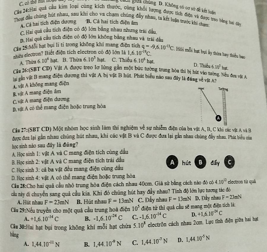 Tg Cáci giữa chúng D. Không có cơ sở đề kết luân
Cầu 24:Hai quả cầu kim loại cùng kích thước, cùng khối lượng được tích điện và được treo bằng hai đây
Thoạt đầu chúng hút nhau, sau khi cho va chạm chúng đầy nhau, ta kết luận trước khi chạm:
A. Cả hai tích điện dương B. Cả hai tích điện âm
C. Hai quả cầu tích điện có độ lớn bằng nhau nhưng trái dấu
D. Hai quả cầu tích điện có độ lớn không bằng nhau và trái đầu
Cầu 25:Mỗi hạt bụi li ti trong không khí mang điện tích q=-9,6.10^(-13)C. Hỏi mỗi hạt bụi ấy thừa hay thiểu bao
nhiêu electron? Biết điện tích electron có độ lớn là 1,6.10^(-19)C.
A. Thừa 6.10^6hat. B. Thừa 6.10^5 hạt. C. Thiếu 6.10^6 hạt.
D. Thiếu 6.10^5hat.
Cầu 26:(SBT CD) Vật A được treo lơ lửng gần một bức tường trung hòa thỉ bị hút vào tường. Nếu đưa vật A
lại gần vật B mang điện dương thì vật A bị vật B hút. Phát biểu nào sau đây là đúng về vật A?
A vật A không mang điện
B. vật A mang điện âm
Tường
C. vật A mang điện dương
D. vật A có thể mang điện hoặc trung hòa
A
Cầu 27:(SBT CD) Một nhóm học sinh làm thí nghiệm về sự nhiễm điện của ba vật A, B, C khi các vật A và B
được đưa lại gần nhau chúng hút nhau, khi các vật B và C được đưa lại gần nhau chúng đầy nhau. Phát biểu của
học sinh nào sau đây là đúng?
A. Học sinh 1: vật A và C mang điện tích cùng đấu
B. Học sinh 2: vật A và C mang điện tích trái đấu A hút B đẩy C
C. Học sinh 3: cả ba vật đều mang điện cùng dấu
D. Học sinh 4: vật A có thể mang điện hoặc trung hòa
Cầu 28:Cho hai quả cầu nhỏ trung hòa điện cách nhau 40cm. Giả sử bằng cách nào đó có 4.10^(12) electron từ quả
ncầu này di chuyền sang quả cầu kia. Khi đó chúng hút hay đầy nhau? Tính độ lớn lực tương tác đó
A. Hút nhau F=23mN B. Hút nhau F=13mN C. Đẩy nhau F=13mN D. Đầy nhau F=23mN
Cầu 29:Nếu truyền cho một quả cầu trung hoà điện 10^5 điện tử thì quả cầu sẽ mang một điện tích là:
A. +1,6.10^(-14)C B. -1,6.10^(-24)C C. -1,6.10^(-14)C D. +1,6.10^(-24)C
Cầu 30:Hai hạt bụi trong không khí mỗi hạt chứa 5.10^8 electrôn cách nhau 2cm. Lực tĩnh điện giữa hai hạt
bǎng
A. 1,44.10^(-11)N B. 1,44.10^(-9)N C. 1,44.10^(-7)N D. 1,44.10^(-5)N