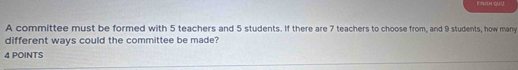 FINISH QUIZ 
A committee must be formed with 5 teachers and 5 students. If there are 7 teachers to choose from, and 9 students, how many 
different ways could the committee be made? 
4 POINTS