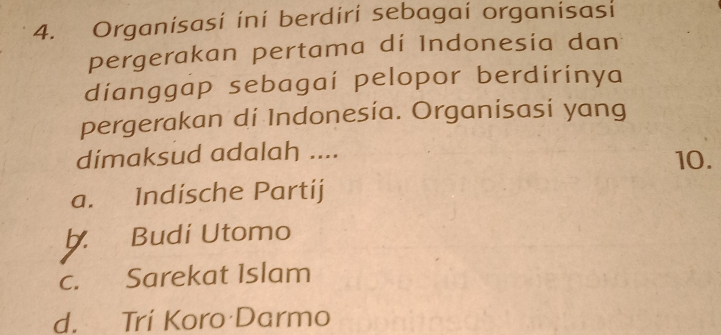 Organisasi ini berdiri sebagai organisasi
pergerakan pertama di Indonesía dan
dianggap sebagaí pelopor berdirinya
pergerakan di Indonesía. Organisasi yang
dimaksud adalah .... 10.
a. Indische Partij
Budi Utomo
c. Sarekat Islam
d. Trí Koro Darmo