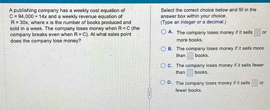 A publishing company has a weekly cost equation of Select the correct choice below and fill in the
C=94,000+14x and a weekly revenue equation of answer box within your choice.
R=30x , where x is the number of books produced and (Type an integer or a decimal.)
sold in a week. The company loses money when R (the A. The company loses money if it sells or
company breaks even when R=C). At what sales point
does the company lose money? more books.
B. The company loses money if it sells more
than □ books.
C. The company loses money if it sells fewer
than books.
D. The company loses money if it sells or
fewer books.