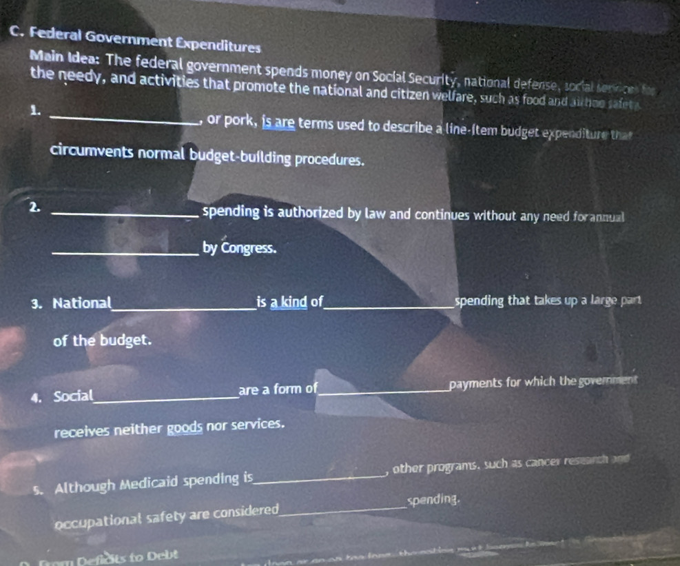 Federal Government Expenditures 
Main Idea: The federal government spends money on Social Security, national defense, social serinces for 
the needy, and activities that promote the national and citizen welfare, such as food and airhoo safety 
1. 
_, or pork, is are terms used to describe a line-(tem budget expenditure that 
circumvents normal budget-buílding procedures. 
2. 
_spending is authorized by law and continues without any need forannual 
_by Congress. 
3. National_ is a kind of_ spending that takes up a large part. 
of the budget. 
4. Social_ are a form of_ payments for which the government 
receives neither goods nor services. 
5. Although Medicaid spending is_ , other programs. such as cancer research and 
occupational safety are considered_ spending. 
efdts to eb t 
r an o n tas lone the nstio m n