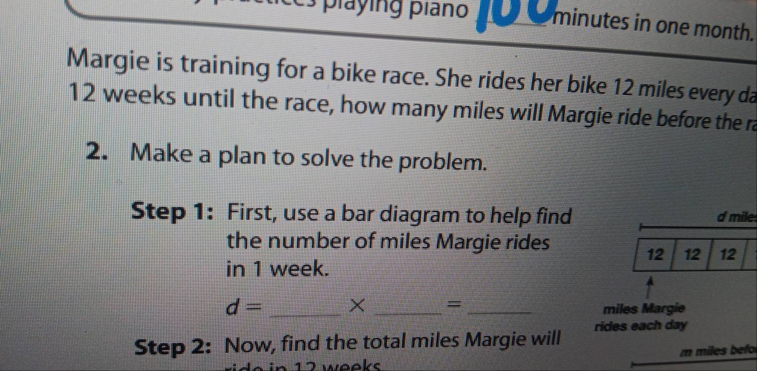 playing piano 10 0 minutes in one month. 
Margie is training for a bike race. She rides her bike 12 miles every da
12 weeks until the race, how many miles will Margie ride before the ra 
2. Make a plan to solve the problem. 
Step 1: First, use a bar diagram to help find d mile
the number of miles Margie rides
12 12 12
in 1 week. 
× 
=
d= ___ miles Margie 
rides each day
Step 2: Now, find the total miles Margie will
17 wooke m miles befo