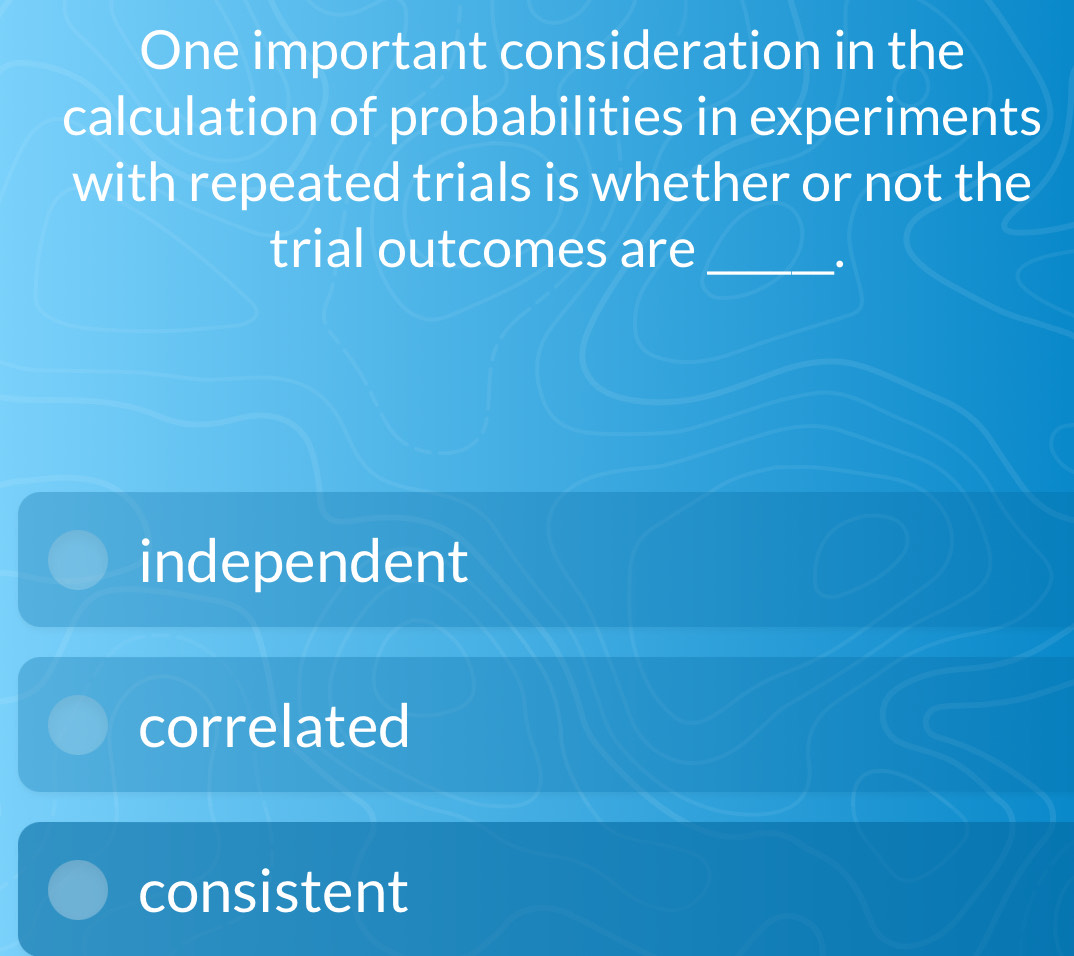 One important consideration in the
calculation of probabilities in experiments
with repeated trials is whether or not the
trial outcomes are
_.
independent
correlated
consistent