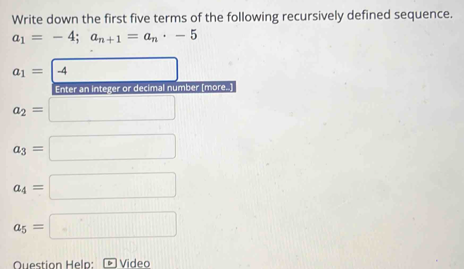 Write down the first five terms of the following recursively defined sequence.
a_1=-4; a_n+1=a_n· -5
□ |]
a_1= -4
Enter an integer or decimal number [more..]
a_2=
a_3=
a_4= (-3,4)
a_5= □ 
Question Help: Video