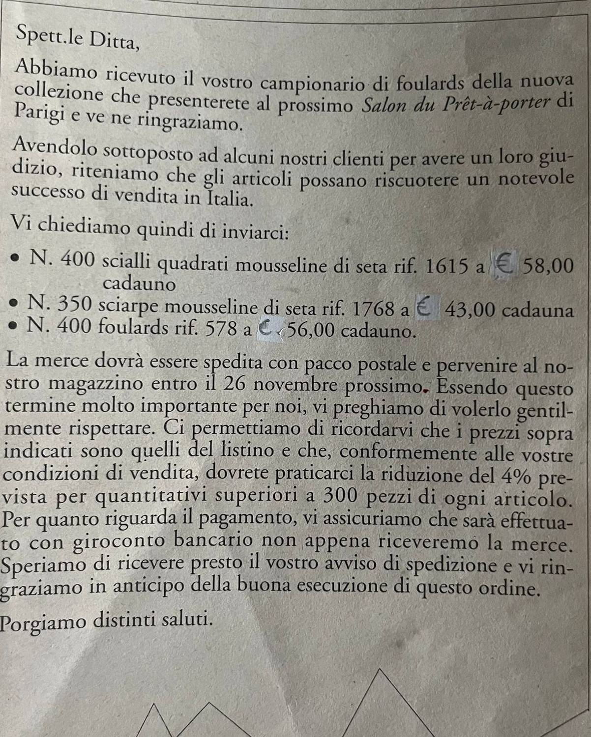 Spett.le Ditta, 
Abbiamo ricevuto il vostro campionario di foulards della nuova 
collezione che presenterete al prossimo Salon du Prêt-à-porter di 
Parigi e ve ne ringraziamo. 
Avendolo sottoposto ad alcuni nostri clienti per avere un loro giu- 
dizio, riteniamo che gli articoli possano riscuotere un notevole 
successo di vendita in Italia. 
Vi chiediamo quindi di inviarci: 
N. 400 scialli quadrati mousseline di seta rif. 1615 a € 58,00
cadauno 
N. 350 sciarpe mousseline di seta rif. 1768 a E 43,00 cadauna 
N. 400 foulards rif. 578 a C 56,00 cadauno. 
La merce dovrà essere spedita con pacco postale e pervenire al no- 
stro magazzino entro il 26 novembre prossimo. Essendo questo 
termine molto importante per noi, vi preghiamo di volerlo gentil- 
mente rispettare. Ci permettiamo di ricordarvi che i prezzi sopra 
indicati sono quelli del listino e che, conformemente alle vostre 
condizioni di vendita, dovrete praticarci la riduzione del 4% pre- 
vista per quantitativi superiori a 300 pezzi di ogni articolo. 
Per quanto riguarda il pagamento, vi assicuriamo che sarà effettua- 
to con giroconto bancario non appena riceveremo la merce. 
Speriamo di ricevere presto il vostro avviso di spedizione e vi rin- 
graziamo in anticipo della buona esecuzione di questo ordine. 
Porgiamo distinti saluti.