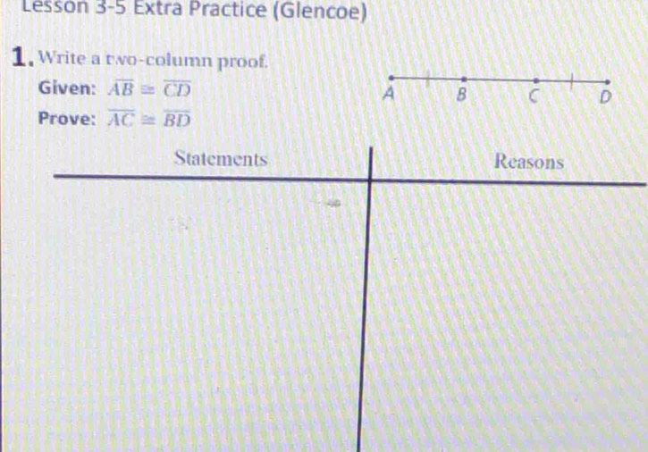 Lesson 3-5 Extra Practice (Glencoe) 
1. Write a two-column proof. 
Given: overline AB≌ overline CD A B C D
Prove: overline AC≌ overline BD
Statements Reasons