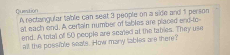 rectangular table can seat 3 people on a side and 1 person 
at each end. A certain number of tables are placed end-to- 
end. A total of 50 people are seated at the tables. They use 
all the possible seats. How many tables are there?