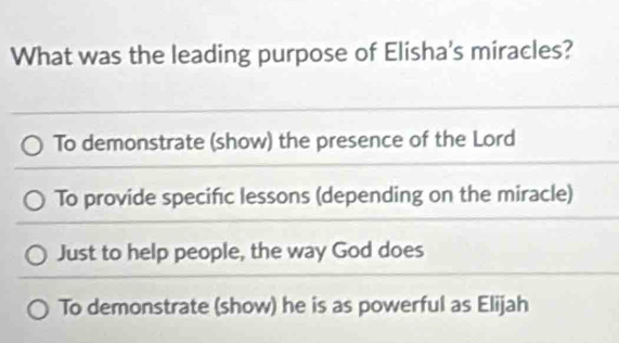 What was the leading purpose of Elisha's miracles?
To demonstrate (show) the presence of the Lord
To provide specific lessons (depending on the miracle)
Just to help people, the way God does
To demonstrate (show) he is as powerful as Elijah