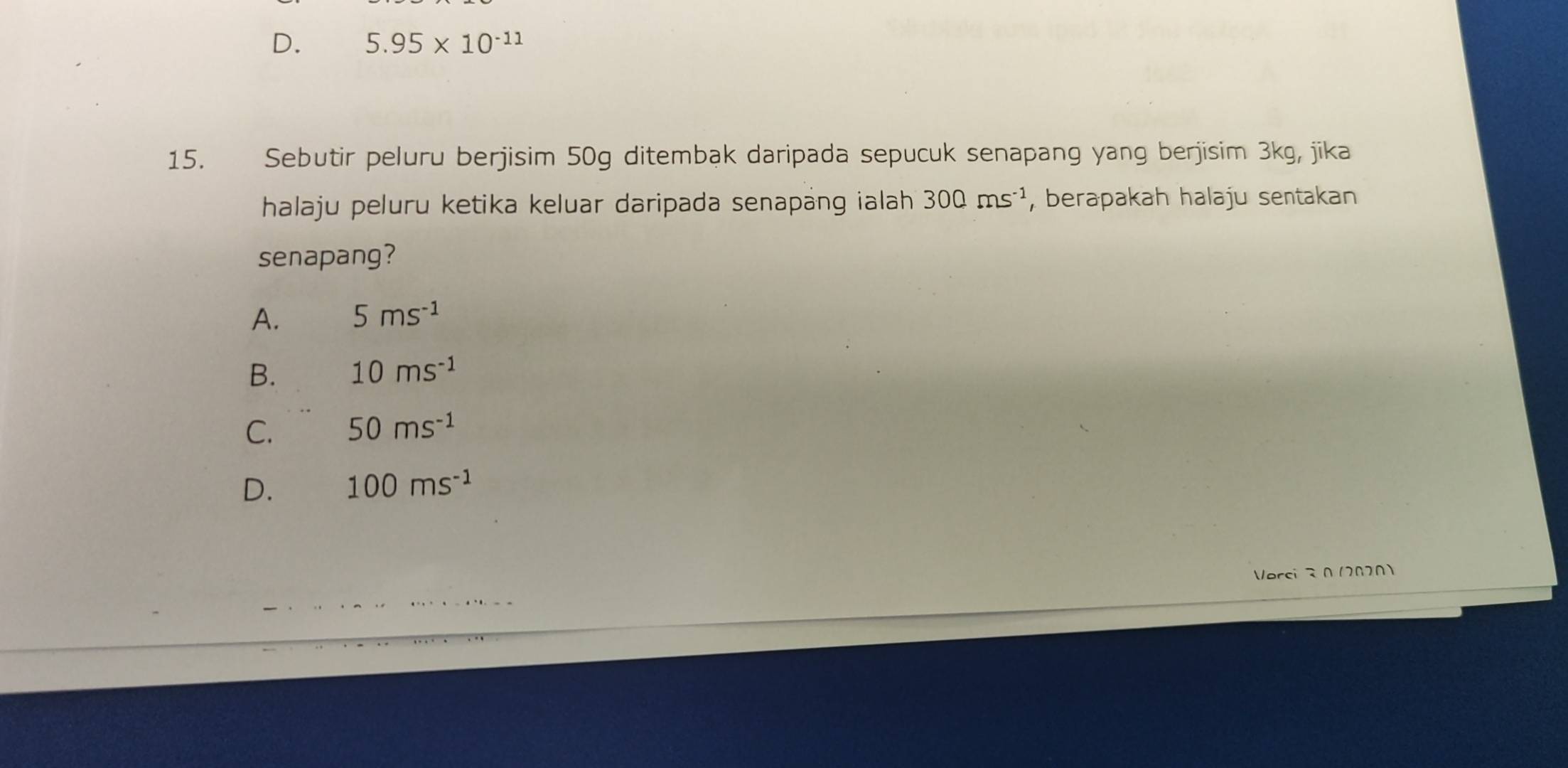 D. 5.95* 10^(-11)
15. Sebutir peluru berjisim 50g ditembak daripada sepucuk senapang yang berjisim 3kg, jika
halaju peluru ketika keluar daripada senapäng ialah 300ms^(-1) , berapakah halaju sentakan
senapang?
A. 5ms^(-1)
B. 10ms^(-1)
C. 50ms^(-1)
D. 100ms^(-1)
Vorci 0 12020