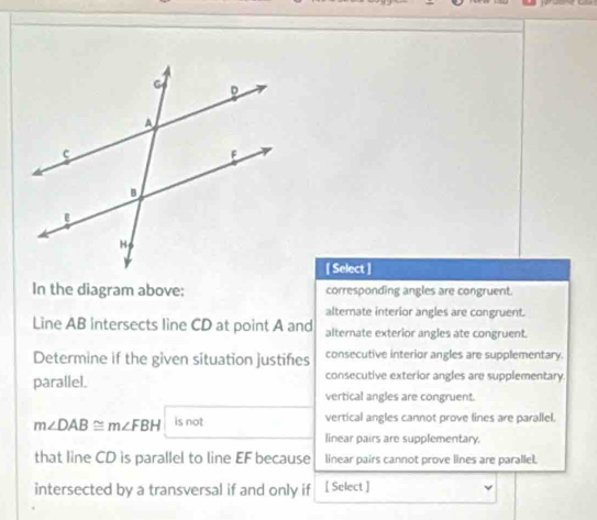 [ Select ]
In the diagram above; corresponding angles are congruent.
alternate interior angles are congruent.
Line AB intersects line CD at point A and alternate exterior angles ate congruent.
Determine if the given situation justifes consecutive interior angles are supplementary.
parallel. consecutive exterior angles are supplementary
vertical angles are congruent.
m∠ DAB≌ m∠ FBH is not vertical angles cannot prove lines are parallel.
linear pairs are supplementary.
that line CD is parallel to line EF because linear pairs cannot prove lines are parallel.
intersected by a transversal if and only if [ Select ]