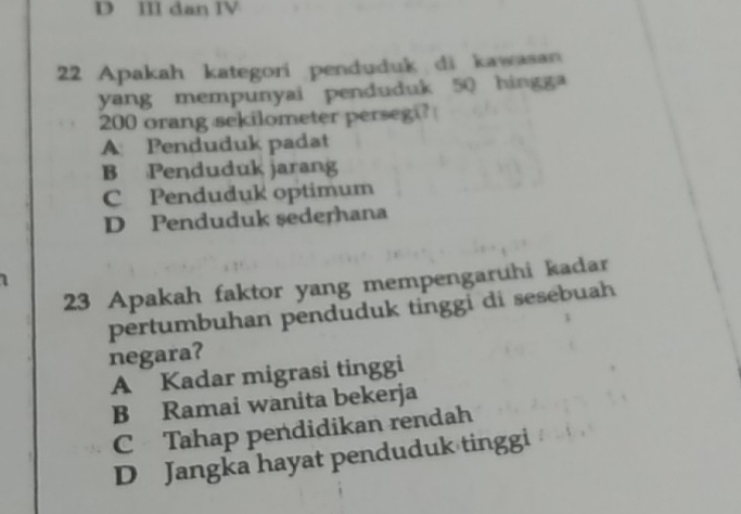 II dan IV
22 Apakah kategori penduduk di kawasan
yang mempunyai penduduk 50 hingga
200 orang sekilometer persegi?
A Penduduk padat
B Penduduk jarang
C Penduduk optimum
D Penduduk sederhana
1
23 Apakah faktor yang mempengaruhi kadar
pertumbuhan penduduk tinggi di sesebuah
negara?
A Kadar migrasi tinggi
B Ramai wanita bekerja
C Tahap pendidikan rendah
D Jangka hayat penduduk tinggi